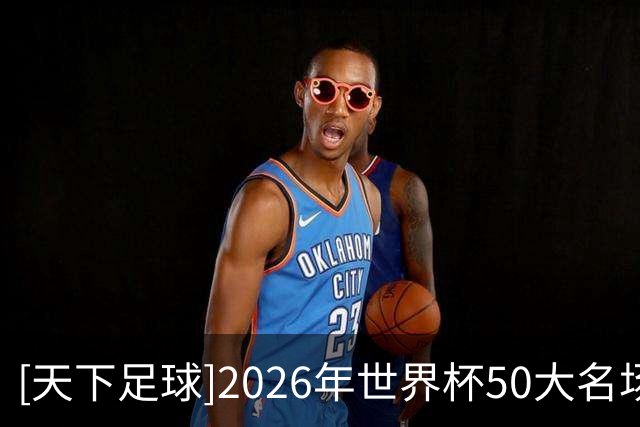[天下足球]2026年世界杯50大名场面